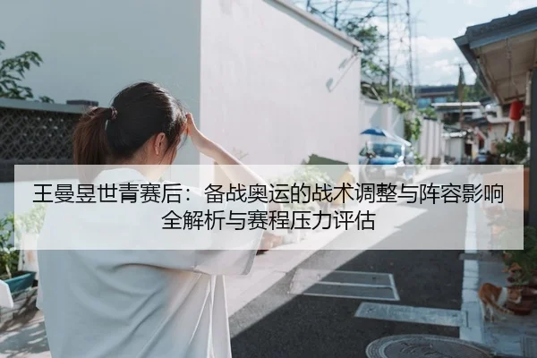 王曼昱世青赛后：备战奥运的战术调整与阵容影响全解析与赛程压力评估