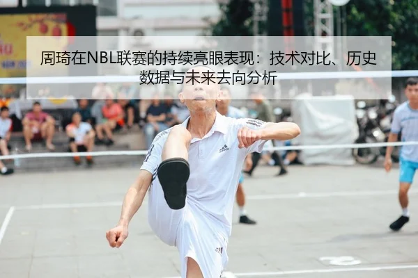 周琦在NBL联赛的持续亮眼表现：技术对比、历史数据与未来去向分析
